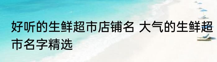 好听的生鲜超市店铺名 大气的生鲜超市名字精选