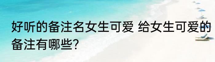 好听的备注名女生可爱 给女生可爱的备注有哪些？