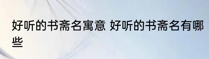 好听的书斋名寓意 好听的书斋名有哪些