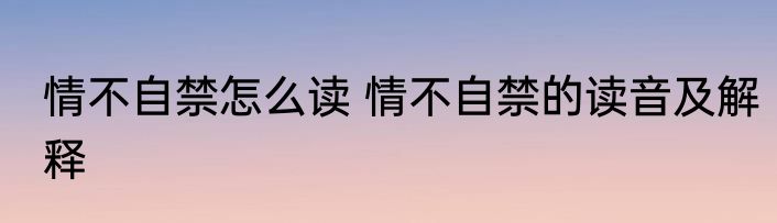 情不自禁怎么读 情不自禁的读音及解释