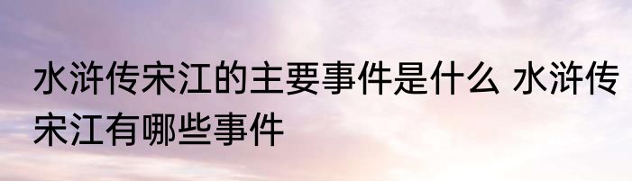水浒传宋江的主要事件是什么 水浒传宋江有哪些事件