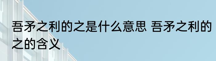 吾矛之利的之是什么意思 吾矛之利的之的含义