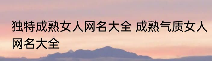 独特成熟女人网名大全 成熟气质女人网名大全