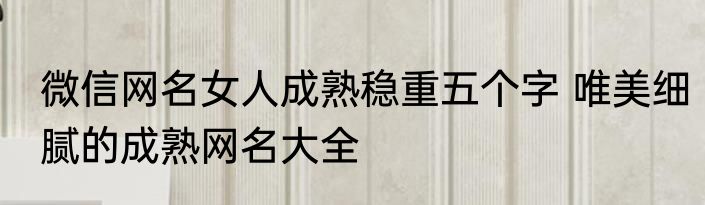 微信网名女人成熟稳重五个字 唯美细腻的成熟网名大全