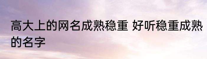 高大上的网名成熟稳重 好听稳重成熟的名字
