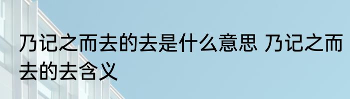 乃记之而去的去是什么意思 乃记之而去的去含义