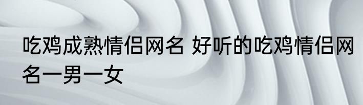 吃鸡成熟情侣网名 好听的吃鸡情侣网名一男一女