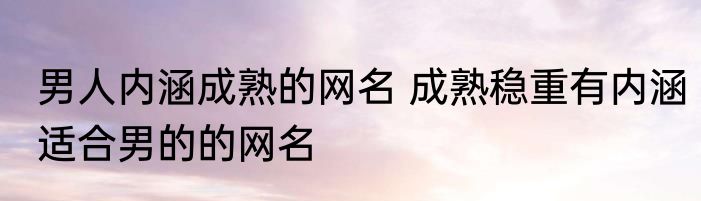男人内涵成熟的网名 成熟稳重有内涵适合男的的网名