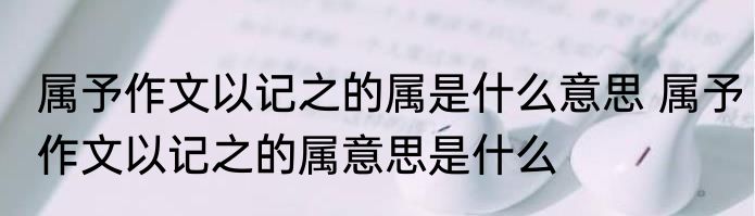 属予作文以记之的属是什么意思 属予作文以记之的属意思是什么