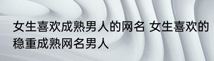 女生喜欢成熟男人的网名 女生喜欢的稳重成熟网名男人