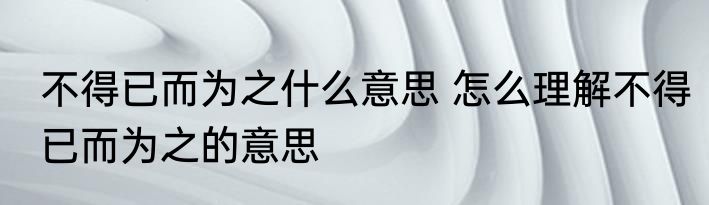 不得已而为之什么意思 怎么理解不得已而为之的意思