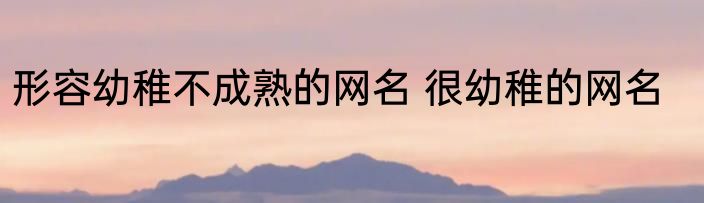 形容幼稚不成熟的网名 很幼稚的网名