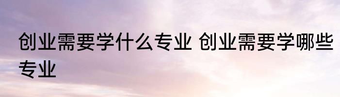 创业需要学什么专业 创业需要学哪些专业