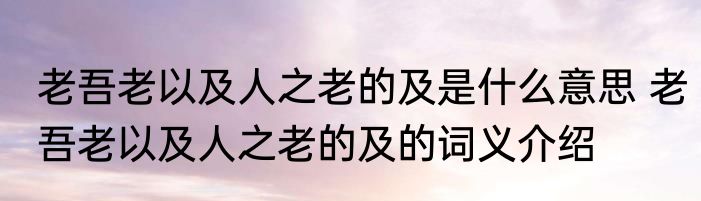 老吾老以及人之老的及是什么意思 老吾老以及人之老的及的词义介绍
