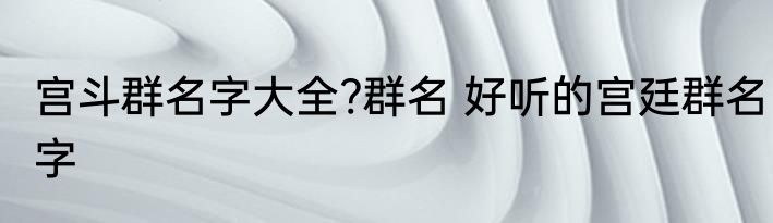 宫斗群名字大全?群名 好听的宫廷群名字