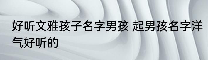 好听文雅孩子名字男孩 起男孩名字洋气好听的