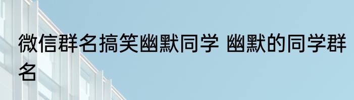 微信群名搞笑幽默同学 幽默的同学群名