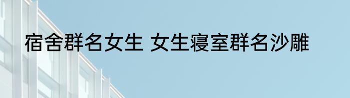 宿舍群名女生 女生寝室群名沙雕