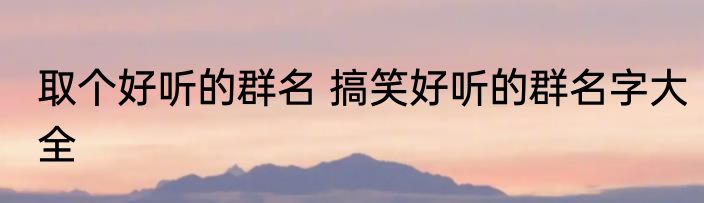 取个好听的群名 搞笑好听的群名字大全