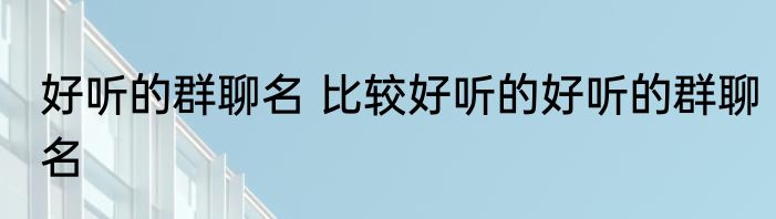 好听的群聊名 比较好听的好听的群聊名