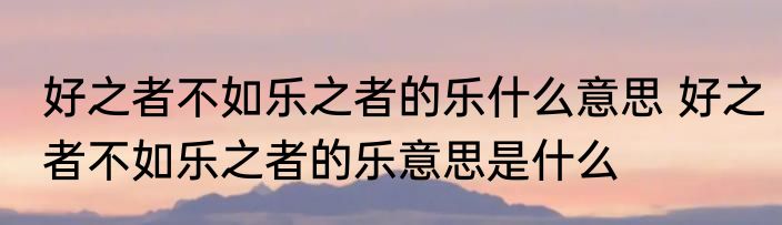 好之者不如乐之者的乐什么意思 好之者不如乐之者的乐意思是什么