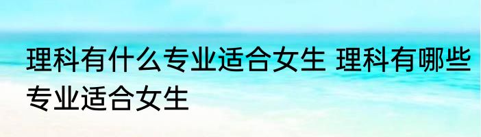 理科有什么专业适合女生 理科有哪些专业适合女生