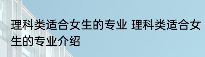 理科类适合女生的专业 理科类适合女生的专业介绍