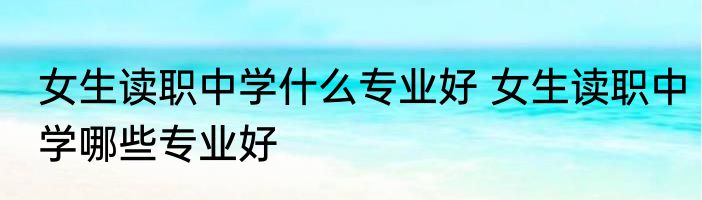 女生读职中学什么专业好 女生读职中学哪些专业好