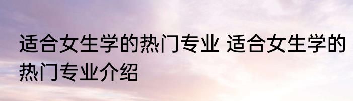 适合女生学的热门专业 适合女生学的热门专业介绍