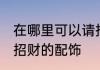 在哪里可以请招财的配饰 如何可以请招财的配饰