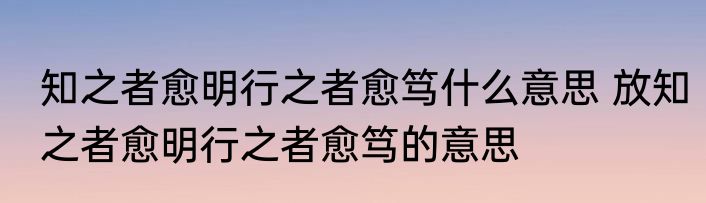 知之者愈明行之者愈笃什么意思 放知之者愈明行之者愈笃的意思