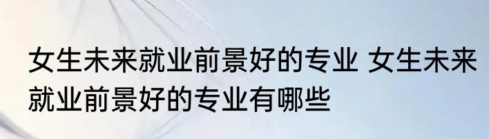 女生未来就业前景好的专业 女生未来就业前景好的专业有哪些