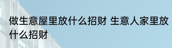 做生意屋里放什么招财 生意人家里放什么招财