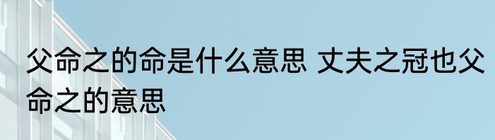 父命之的命是什么意思 丈夫之冠也父命之的意思
