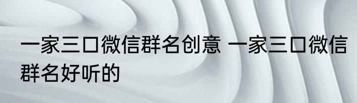 一家三口微信群名创意 一家三口微信群名好听的