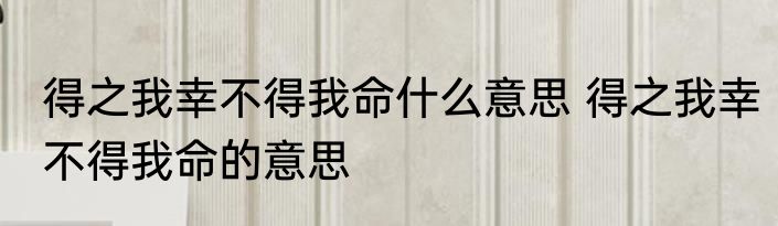 得之我幸不得我命什么意思 得之我幸不得我命的意思