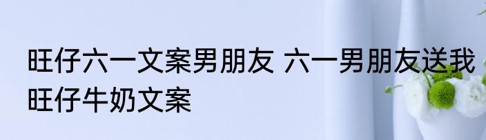 旺仔六一文案男朋友 六一男朋友送我旺仔牛奶文案