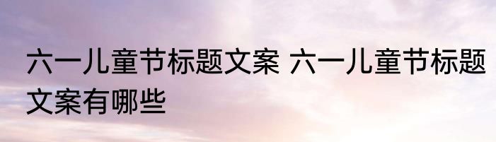 六一儿童节标题文案 六一儿童节标题文案有哪些