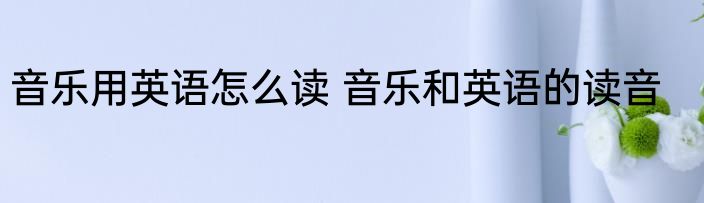 音乐用英语怎么读 音乐和英语的读音