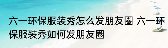 六一环保服装秀怎么发朋友圈 六一环保服装秀如何发朋友圈