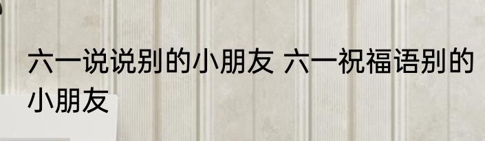 六一说说别的小朋友 六一祝福语别的小朋友