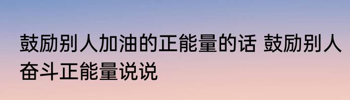 鼓励别人加油的正能量的话 鼓励别人奋斗正能量说说