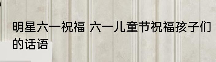明星六一祝福 六一儿童节祝福孩子们的话语