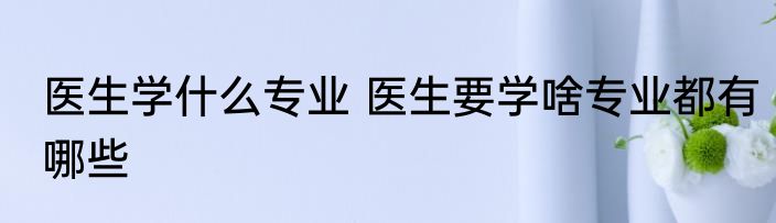 医生学什么专业 医生要学啥专业都有哪些
