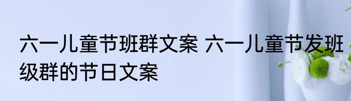 六一儿童节班群文案 六一儿童节发班级群的节日文案