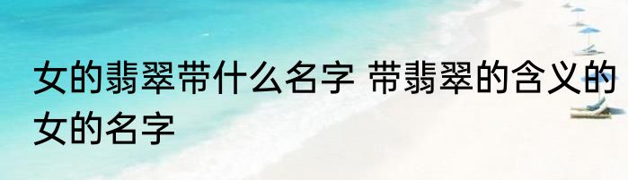 女的翡翠带什么名字 带翡翠的含义的女的名字