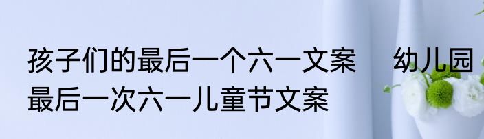 孩子们的最后一个六一文案 　幼儿园最后一次六一儿童节文案