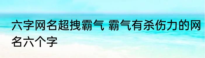 六字网名超拽霸气 霸气有杀伤力的网名六个字