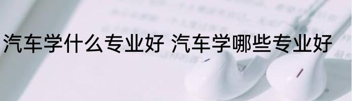 汽车学什么专业好 汽车学哪些专业好