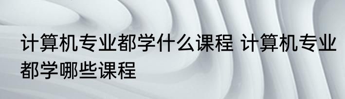 计算机专业都学什么课程 计算机专业都学哪些课程